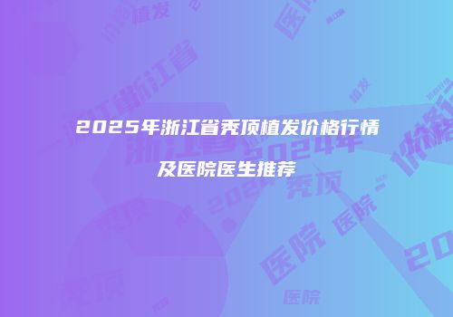 2025年浙江省秃顶植发价格行情及医院医生推荐