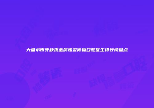 六盘水市牙缺损金属烤瓷修复口腔医生排行榜盘点