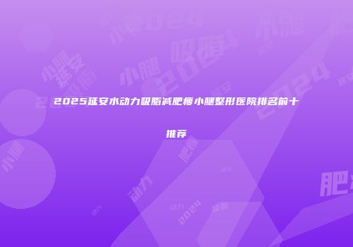 2025延安水动力吸脂减肥瘦小腿整形医院排名前十推荐