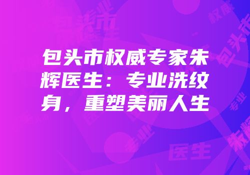 包头市权威专家朱辉医生：专业洗纹身，重塑美丽人生