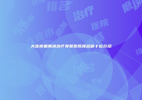大连市磨削术治疗鼻赘医院排名前十位介绍