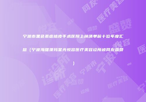 宁波市黑色素痣植皮手术医院上榜清单前十位年度汇总（宁波海曙澳玛星光悦容医疗美容诊所被网友盛赞）