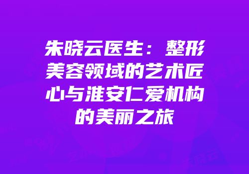 朱晓云医生：整形美容领域的艺术匠心与淮安仁爱机构的美丽之旅