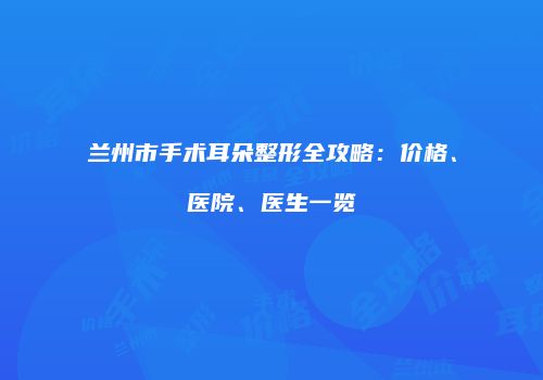 兰州市手术耳朵整形全攻略：价格、医院、医生一览