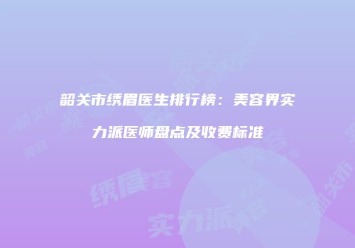 韶关市绣眉医生排行榜：美容界实力派医师盘点及收费标准