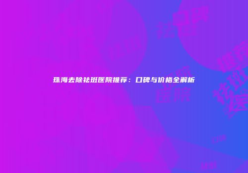 珠海去除祛斑医院推荐：口碑与价格全解析
