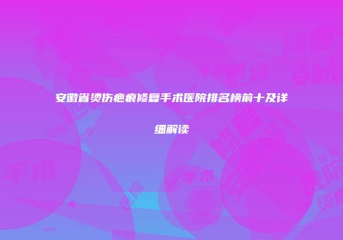 安徽省烫伤疤痕修复手术医院排名榜前十及详细解读