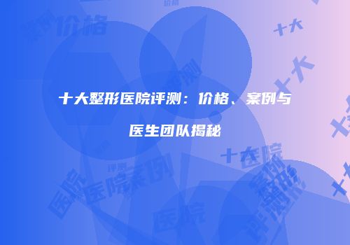 十大整形医院评测：价格、案例与医生团队揭秘