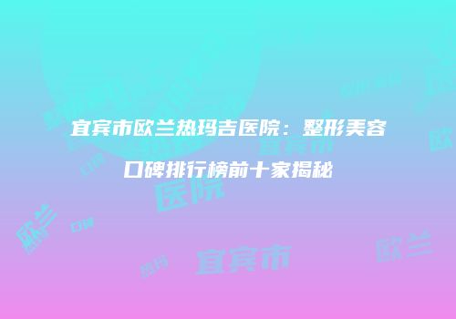宜宾市欧兰热玛吉医院：整形美容口碑排行榜前十家揭秘