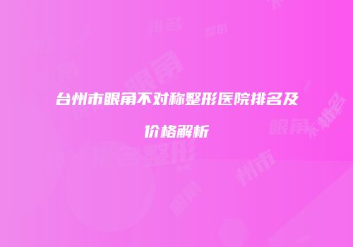 台州市眼角不对称整形医院排名及价格解析