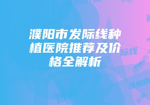 濮阳市发际线种植医院推荐及价格全解析