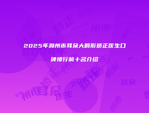2025年滁州市耳朵大畸形矫正医生口碑排行前十名介绍