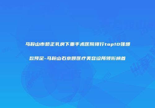 马鞍山市矫正乳房下垂手术医院排行top10强爆款预定-马鞍山石京颐医疗美容诊所领衔榜首