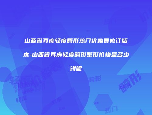 山西省耳廓轻度畸形热门价格表修订版本-山西省耳廓轻度畸形整形价格是多少钱呢