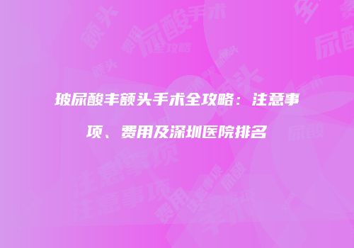 玻尿酸丰额头手术全攻略：注意事项、费用及深圳医院排名