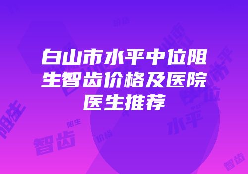 白山市水平中位阻生智齿价格及医院医生推荐