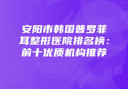 安阳市韩国普罗菲耳整形医院排名榜：前十优质机构推荐