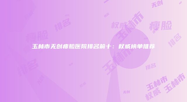 玉林市无创瘦脸医院排名前十：权威榜单推荐