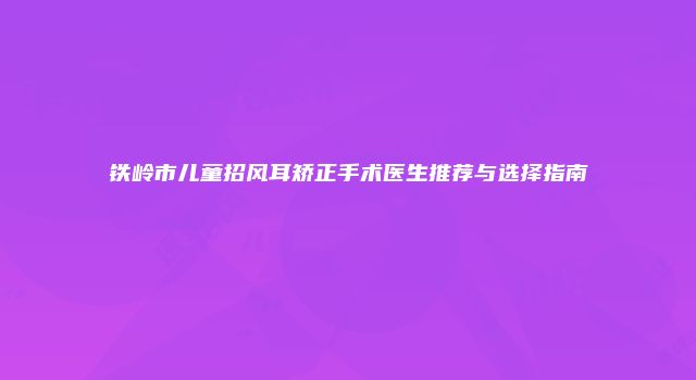 铁岭市儿童招风耳矫正手术医生推荐与选择指南
