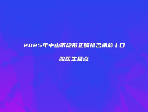 2025年中山市隐形正畸排名榜前十口腔医生盘点