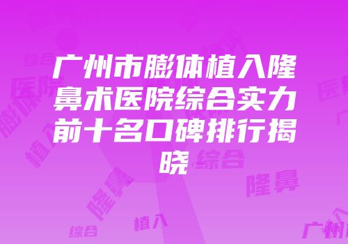 广州市膨体植入隆鼻术医院综合实力前十名口碑排行揭晓