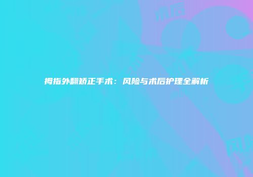 拇指外翻矫正手术：风险与术后护理全解析