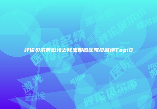 呼伦贝尔市激光去除黑眼圈医院排名榜Top10