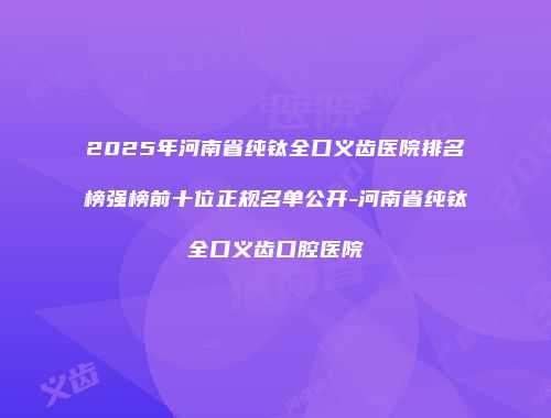 2025年河南省纯钛全口义齿医院排名榜强榜前十位正规名单公开-河南省纯钛全口义齿口腔医院