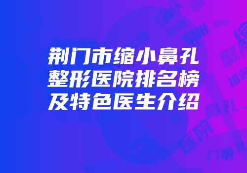 荆门市缩小鼻孔整形医院排名榜及特色医生介绍