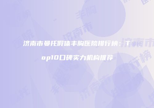 济南市曼托假体丰胸医院排行榜：Top10口碑实力机构推荐