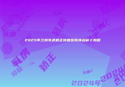 2025年兰州乳房矫正修复医院排名前十揭晓