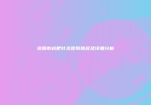 资阳市减肥针灸医院排名及详细分析