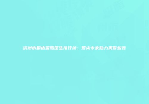 滨州市眼皮吸脂医生排行榜：顶尖专家助力美丽蜕变