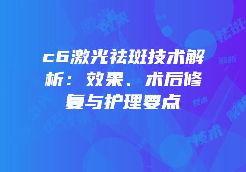c6激光祛斑技术解析：效果、术后修复与护理要点