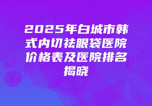 2025年白城市韩式内切祛眼袋医院价格表及医院排名揭晓