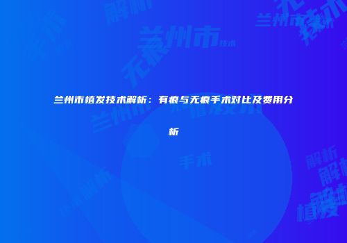 兰州市植发技术解析：有痕与无痕手术对比及费用分析