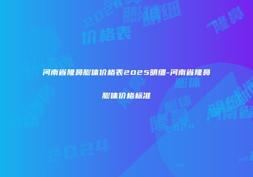 河南省隆鼻膨体价格表2025明细-河南省隆鼻膨体价格标准
