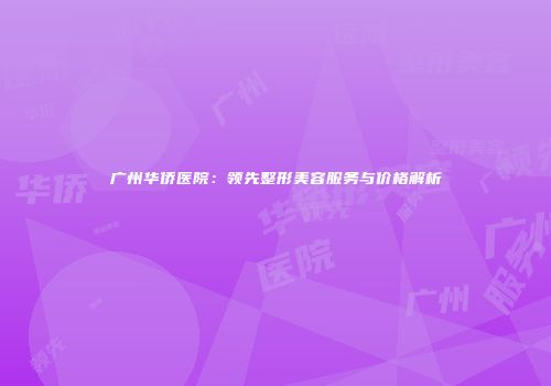 广州华侨医院：领先整形美容服务与价格解析