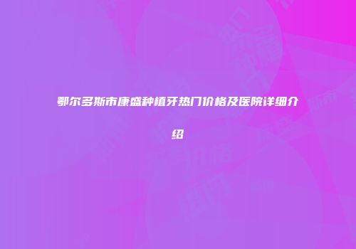 鄂尔多斯市康盛种植牙热门价格及医院详细介绍