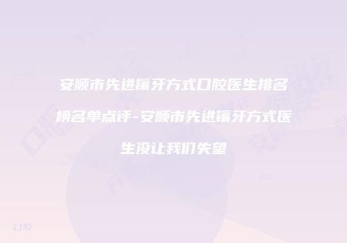安顺市先进镶牙方式口腔医生排名榜名单点评-安顺市先进镶牙方式医生没让我们失望