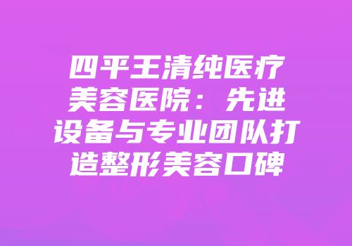四平王清纯医疗美容医院：先进设备与专业团队打造整形美容口碑