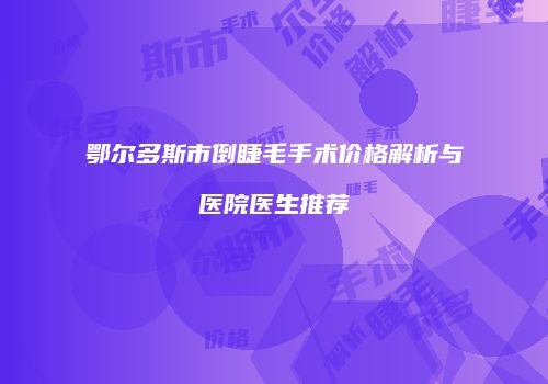 鄂尔多斯市倒睫毛手术价格解析与医院医生推荐