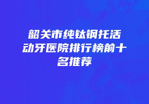 韶关市纯钛钢托活动牙医院排行榜前十名推荐