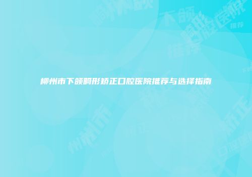 柳州市下颌畸形矫正口腔医院推荐与选择指南