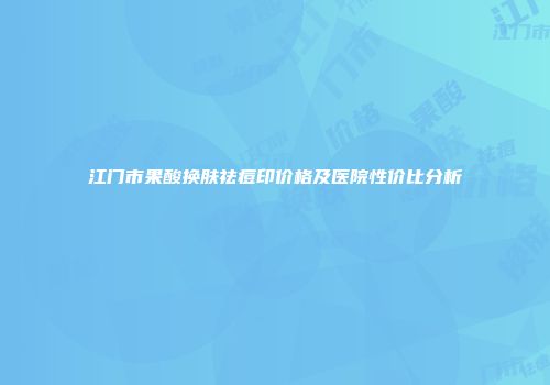 江门市果酸换肤祛痘印价格及医院性价比分析