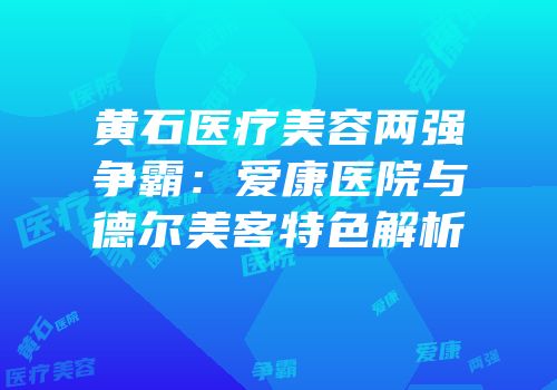 黄石医疗美容两强争霸：爱康医院与德尔美客特色解析