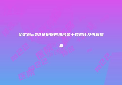 哈尔滨m22祛斑医院排名前十佳对比及恢复信息