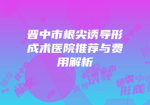 晋中市根尖诱导形成术医院推荐与费用解析