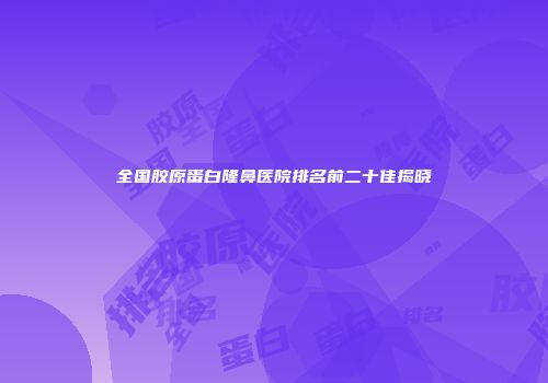 全国胶原蛋白隆鼻医院排名前二十佳揭晓