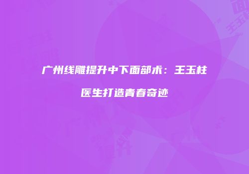广州线雕提升中下面部术：王玉柱医生打造青春奇迹